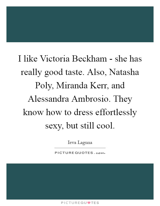 I like Victoria Beckham - she has really good taste. Also, Natasha Poly, Miranda Kerr, and Alessandra Ambrosio. They know how to dress effortlessly sexy, but still cool Picture Quote #1