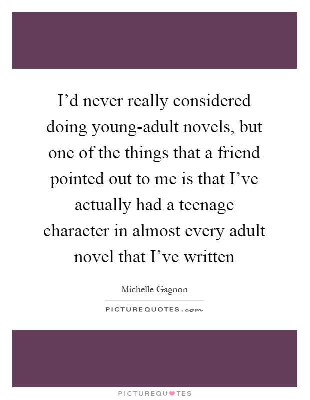 I'd never really considered doing young-adult novels, but one of the things that a friend pointed out to me is that I've actually had a teenage character in almost every adult novel that I've written Picture Quote #1