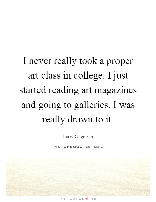 I never really took a proper art class in college. I just started reading art magazines and going to galleries. I was really drawn to it Picture Quote #1