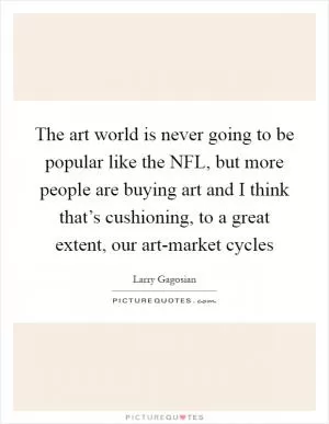 The art world is never going to be popular like the NFL, but more people are buying art and I think that’s cushioning, to a great extent, our art-market cycles Picture Quote #1