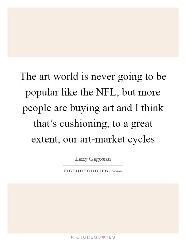 The art world is never going to be popular like the NFL, but more people are buying art and I think that's cushioning, to a great extent, our art-market cycles Picture Quote #1