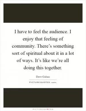 I have to feel the audience. I enjoy that feeling of community. There’s something sort of spiritual about it in a lot of ways. It’s like we’re all doing this together Picture Quote #1