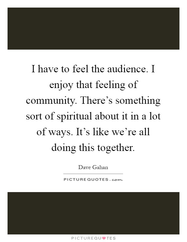 I have to feel the audience. I enjoy that feeling of community. There's something sort of spiritual about it in a lot of ways. It's like we're all doing this together Picture Quote #1