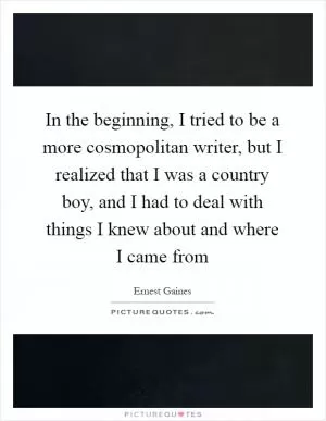 In the beginning, I tried to be a more cosmopolitan writer, but I realized that I was a country boy, and I had to deal with things I knew about and where I came from Picture Quote #1