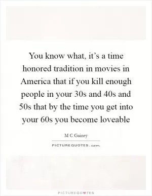 You know what, it’s a time honored tradition in movies in America that if you kill enough people in your 30s and 40s and 50s that by the time you get into your 60s you become loveable Picture Quote #1