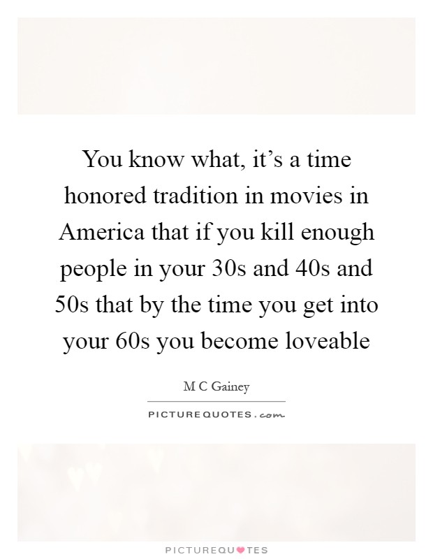 You know what, it's a time honored tradition in movies in America that if you kill enough people in your 30s and 40s and 50s that by the time you get into your 60s you become loveable Picture Quote #1