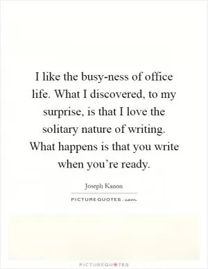 I like the busy-ness of office life. What I discovered, to my surprise, is that I love the solitary nature of writing. What happens is that you write when you’re ready Picture Quote #1