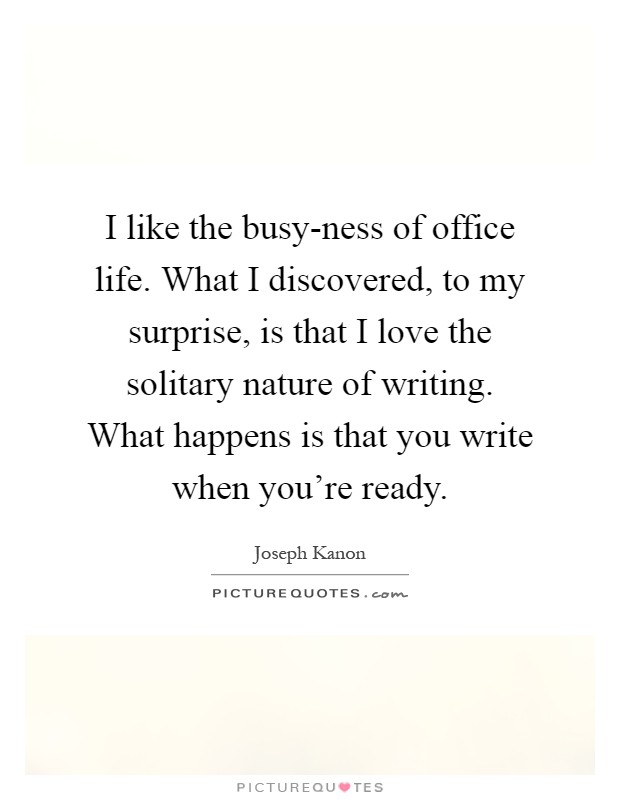I like the busy-ness of office life. What I discovered, to my surprise, is that I love the solitary nature of writing. What happens is that you write when you're ready Picture Quote #1