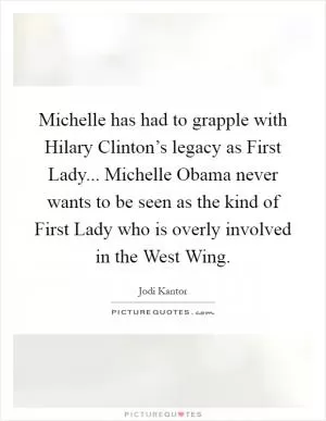 Michelle has had to grapple with Hilary Clinton’s legacy as First Lady... Michelle Obama never wants to be seen as the kind of First Lady who is overly involved in the West Wing Picture Quote #1