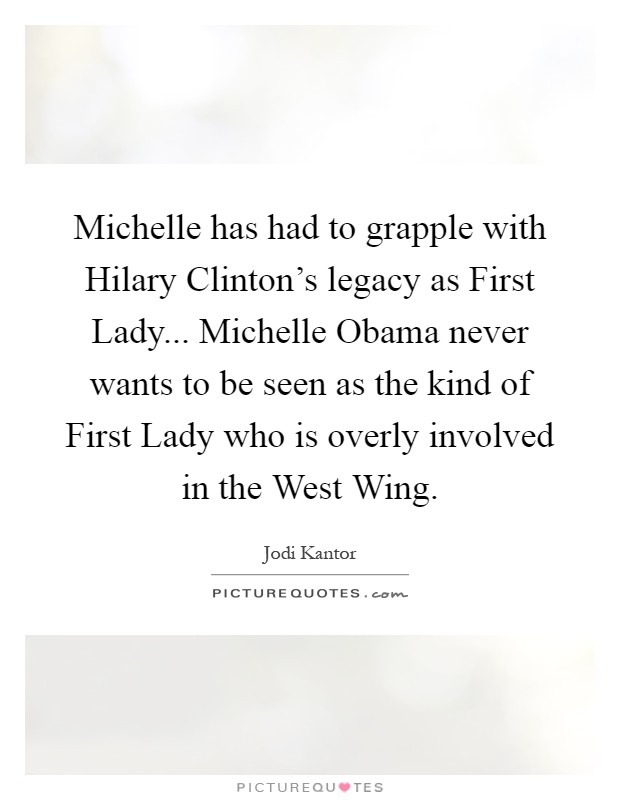 Michelle has had to grapple with Hilary Clinton's legacy as First Lady... Michelle Obama never wants to be seen as the kind of First Lady who is overly involved in the West Wing Picture Quote #1