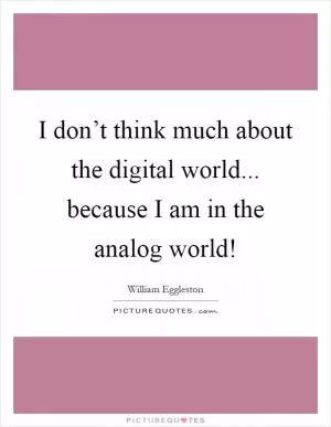I don’t think much about the digital world... because I am in the analog world! Picture Quote #1