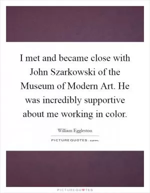 I met and became close with John Szarkowski of the Museum of Modern Art. He was incredibly supportive about me working in color Picture Quote #1