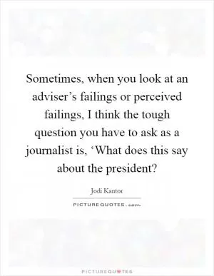 Sometimes, when you look at an adviser’s failings or perceived failings, I think the tough question you have to ask as a journalist is, ‘What does this say about the president? Picture Quote #1