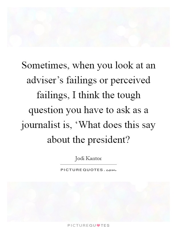 Sometimes, when you look at an adviser's failings or perceived failings, I think the tough question you have to ask as a journalist is, ‘What does this say about the president? Picture Quote #1