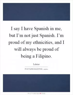 I say I have Spanish in me, but I’m not just Spanish. I’m proud of my ethnicities, and I will always be proud of being a Filipino Picture Quote #1