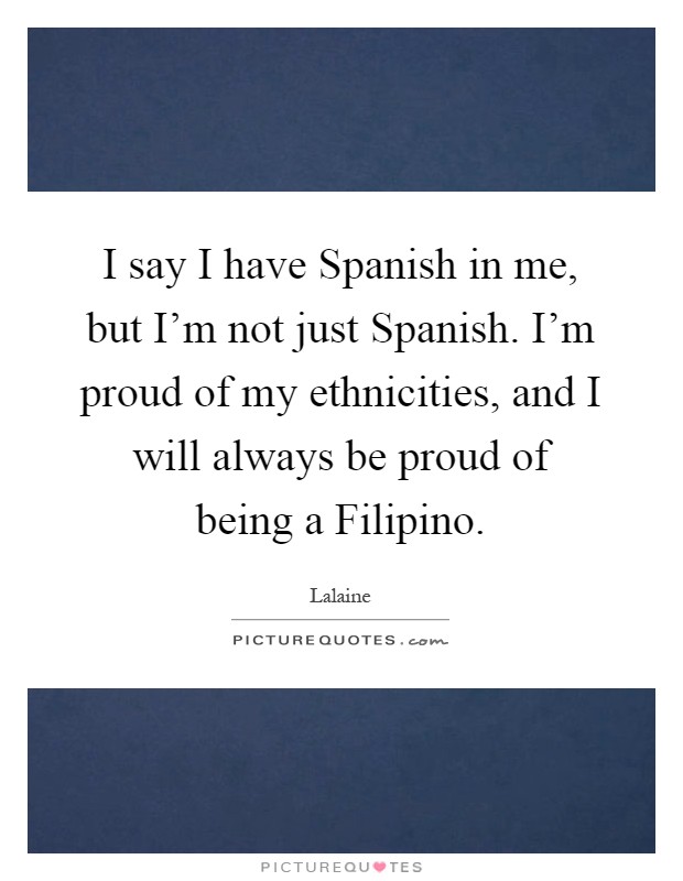 I say I have Spanish in me, but I'm not just Spanish. I'm proud of my ethnicities, and I will always be proud of being a Filipino Picture Quote #1