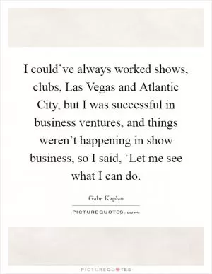 I could’ve always worked shows, clubs, Las Vegas and Atlantic City, but I was successful in business ventures, and things weren’t happening in show business, so I said, ‘Let me see what I can do Picture Quote #1