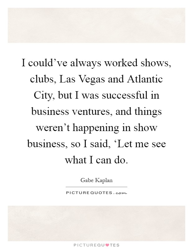 I could've always worked shows, clubs, Las Vegas and Atlantic City, but I was successful in business ventures, and things weren't happening in show business, so I said, ‘Let me see what I can do Picture Quote #1
