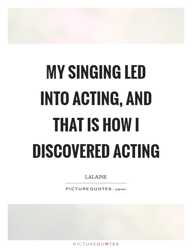 My singing led into acting, and that is how I discovered acting Picture Quote #1