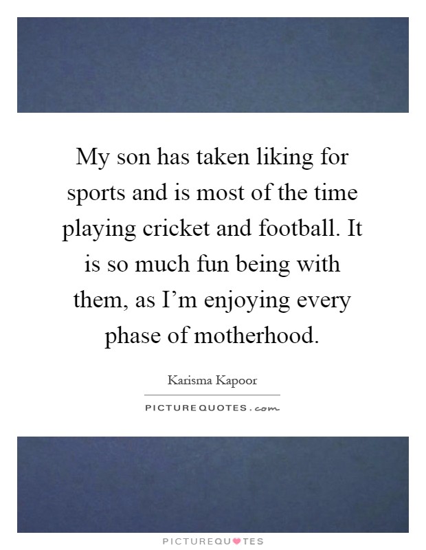 My son has taken liking for sports and is most of the time playing cricket and football. It is so much fun being with them, as I'm enjoying every phase of motherhood Picture Quote #1