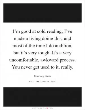 I’m good at cold reading; I’ve made a living doing this, and most of the time I do audition, but it’s very tough. It’s a very uncomfortable, awkward process. You never get used to it, really Picture Quote #1