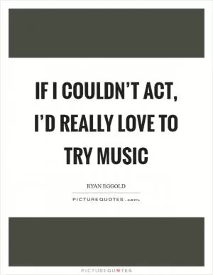 If I couldn’t act, I’d really love to try music Picture Quote #1