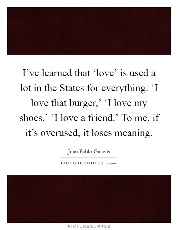 I've learned that ‘love' is used a lot in the States for everything: ‘I love that burger,' ‘I love my shoes,' ‘I love a friend.' To me, if it's overused, it loses meaning Picture Quote #1