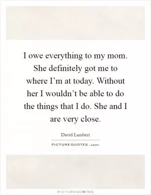 I owe everything to my mom. She definitely got me to where I’m at today. Without her I wouldn’t be able to do the things that I do. She and I are very close Picture Quote #1