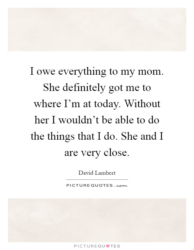 I owe everything to my mom. She definitely got me to where I'm at today. Without her I wouldn't be able to do the things that I do. She and I are very close Picture Quote #1