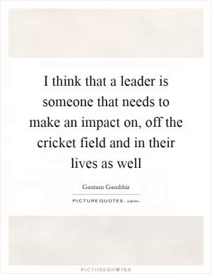 I think that a leader is someone that needs to make an impact on, off the cricket field and in their lives as well Picture Quote #1