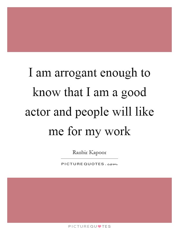 I am arrogant enough to know that I am a good actor and people will like me for my work Picture Quote #1