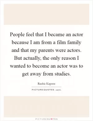 People feel that I became an actor because I am from a film family and that my parents were actors. But actually, the only reason I wanted to become an actor was to get away from studies Picture Quote #1
