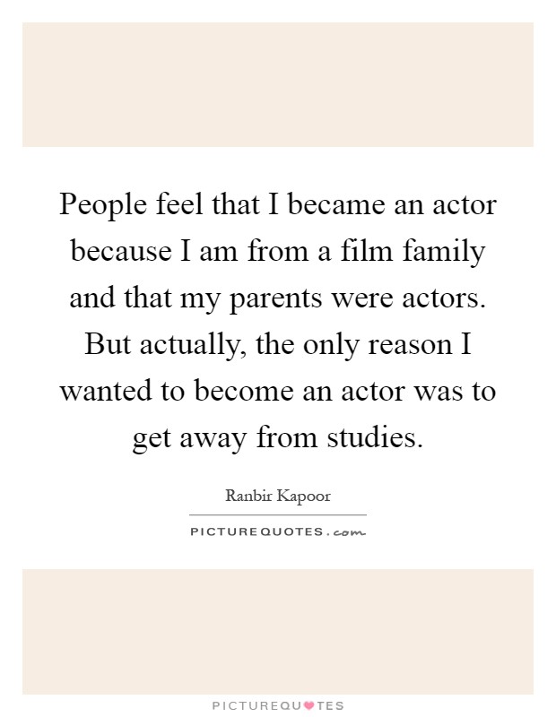 People feel that I became an actor because I am from a film family and that my parents were actors. But actually, the only reason I wanted to become an actor was to get away from studies Picture Quote #1