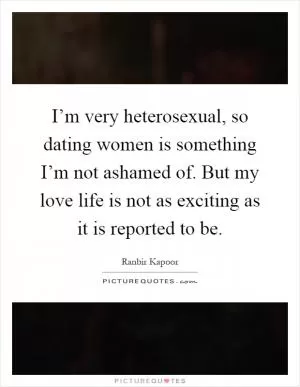 I’m very heterosexual, so dating women is something I’m not ashamed of. But my love life is not as exciting as it is reported to be Picture Quote #1
