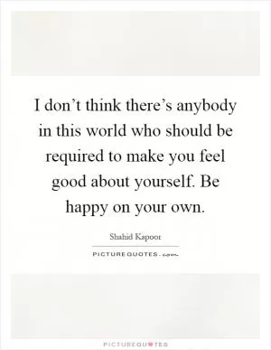 I don’t think there’s anybody in this world who should be required to make you feel good about yourself. Be happy on your own Picture Quote #1
