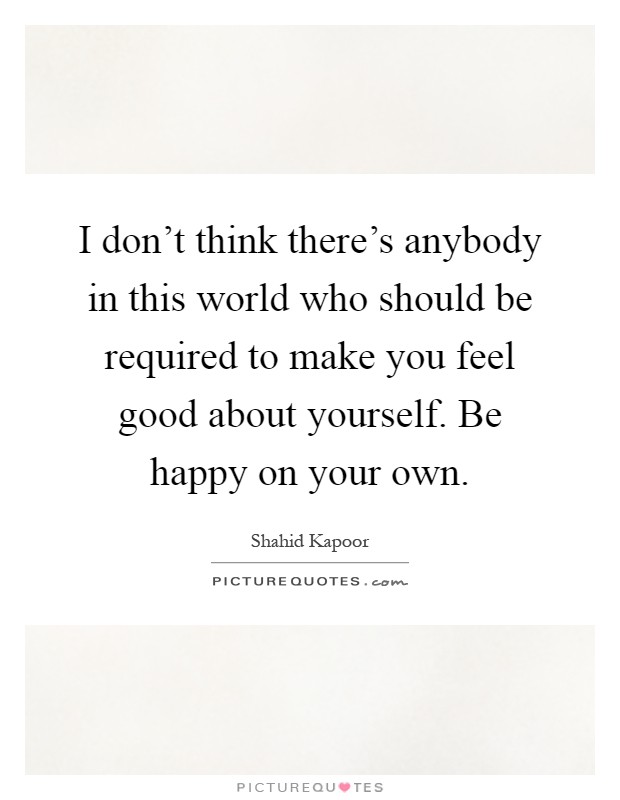 I don't think there's anybody in this world who should be required to make you feel good about yourself. Be happy on your own Picture Quote #1