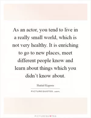 As an actor, you tend to live in a really small world, which is not very healthy. It is enriching to go to new places, meet different people know and learn about things which you didn’t know about Picture Quote #1
