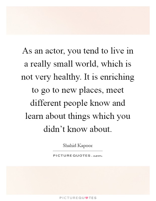 As an actor, you tend to live in a really small world, which is not very healthy. It is enriching to go to new places, meet different people know and learn about things which you didn't know about Picture Quote #1