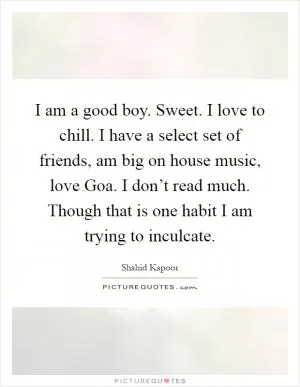 I am a good boy. Sweet. I love to chill. I have a select set of friends, am big on house music, love Goa. I don’t read much. Though that is one habit I am trying to inculcate Picture Quote #1