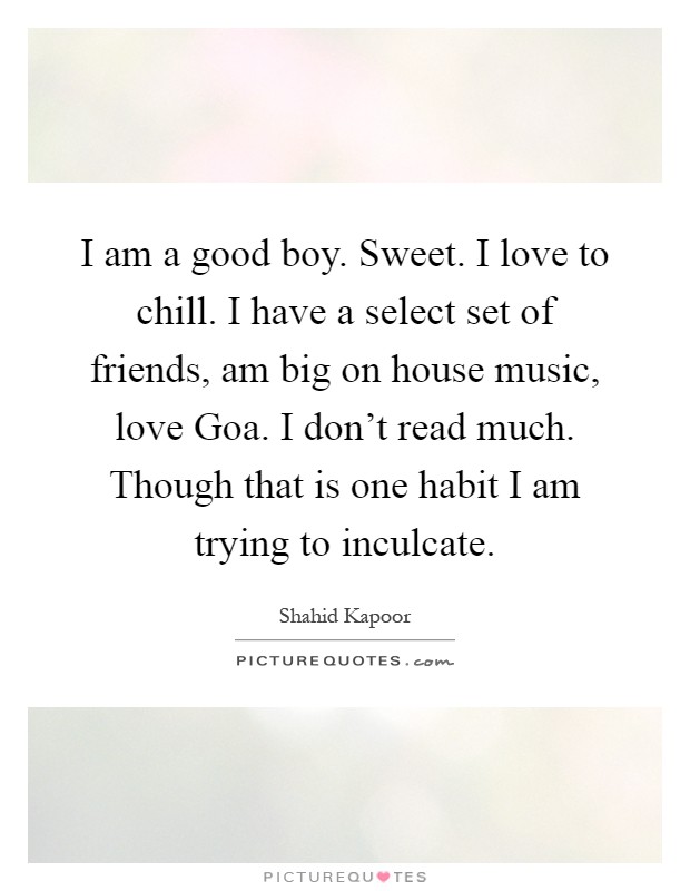 I am a good boy. Sweet. I love to chill. I have a select set of friends, am big on house music, love Goa. I don't read much. Though that is one habit I am trying to inculcate Picture Quote #1
