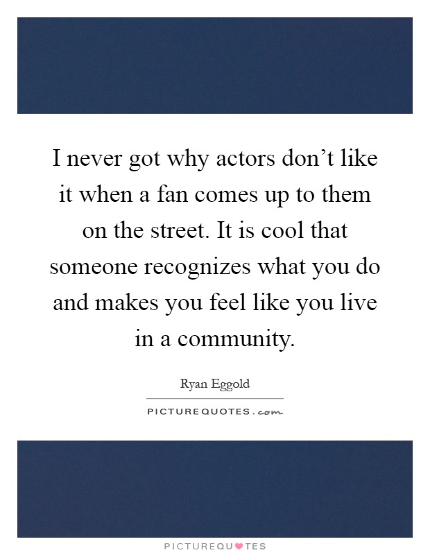 I never got why actors don't like it when a fan comes up to them on the street. It is cool that someone recognizes what you do and makes you feel like you live in a community Picture Quote #1