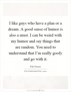 I like guys who have a plan or a dream. A good sense of humor is also a must. I can be weird with my humor and say things that are random. You need to understand that I’m really goofy and go with it Picture Quote #1
