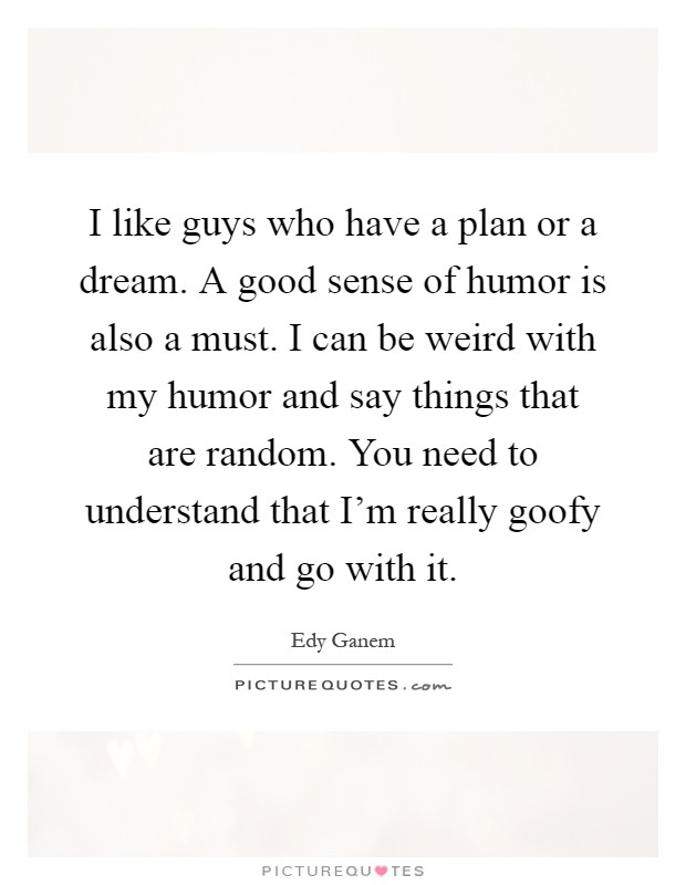 I like guys who have a plan or a dream. A good sense of humor is also a must. I can be weird with my humor and say things that are random. You need to understand that I'm really goofy and go with it Picture Quote #1