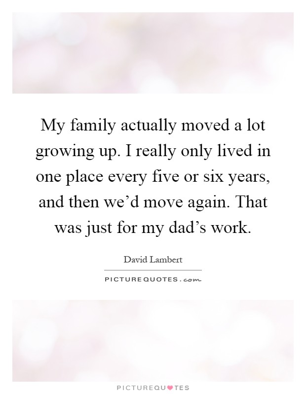 My family actually moved a lot growing up. I really only lived in one place every five or six years, and then we'd move again. That was just for my dad's work Picture Quote #1