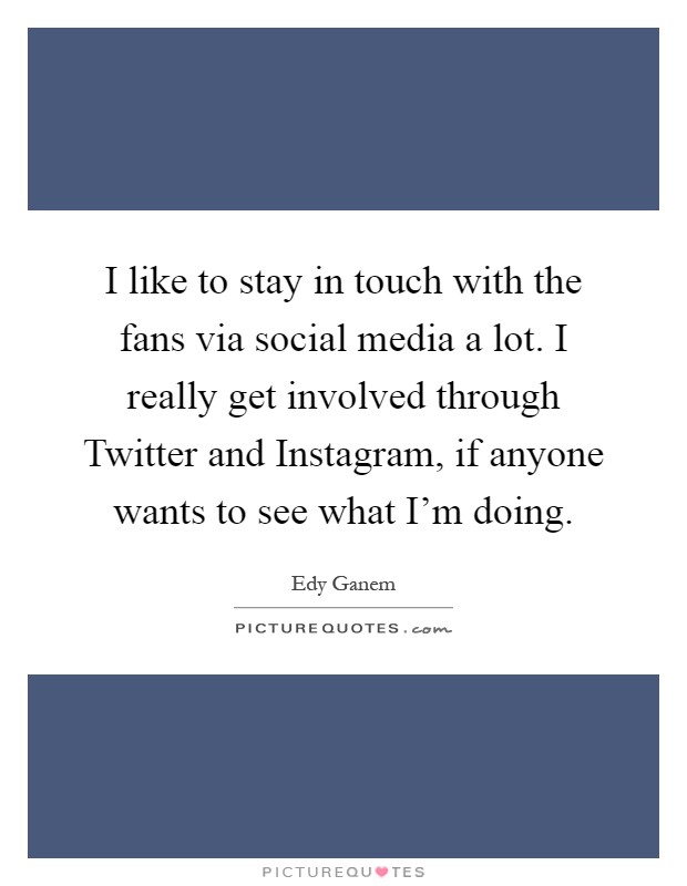 I like to stay in touch with the fans via social media a lot. I really get involved through Twitter and Instagram, if anyone wants to see what I'm doing Picture Quote #1