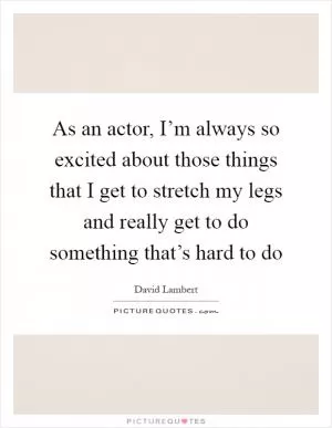 As an actor, I’m always so excited about those things that I get to stretch my legs and really get to do something that’s hard to do Picture Quote #1