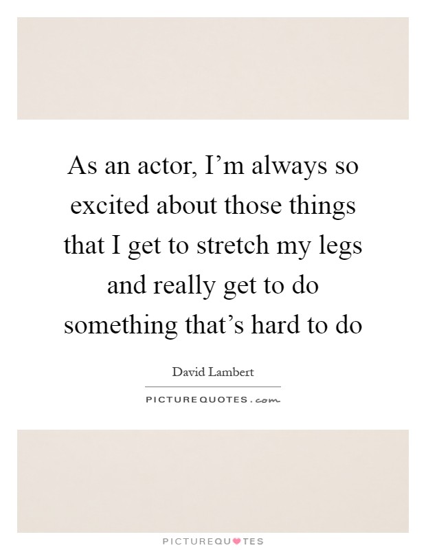 As an actor, I'm always so excited about those things that I get to stretch my legs and really get to do something that's hard to do Picture Quote #1