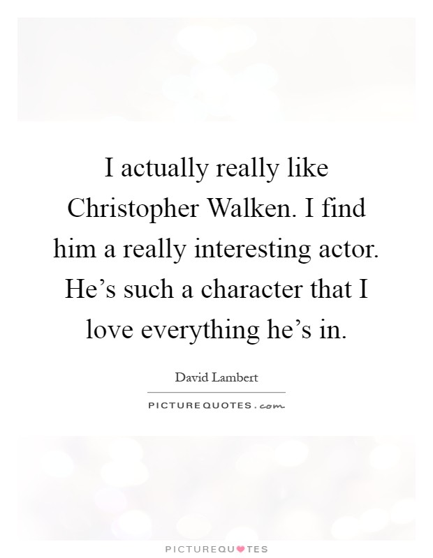 I actually really like Christopher Walken. I find him a really interesting actor. He's such a character that I love everything he's in Picture Quote #1