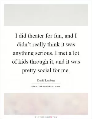 I did theater for fun, and I didn’t really think it was anything serious. I met a lot of kids through it, and it was pretty social for me Picture Quote #1