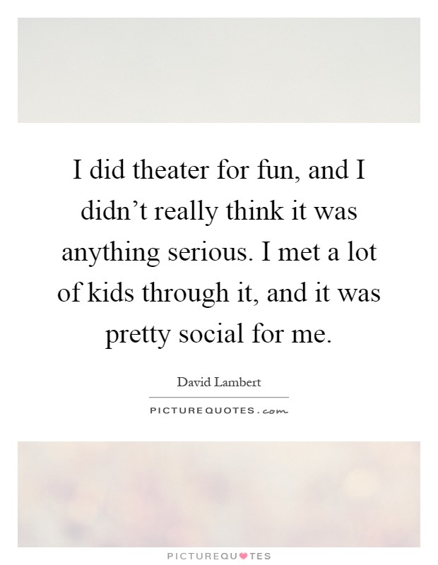 I did theater for fun, and I didn't really think it was anything serious. I met a lot of kids through it, and it was pretty social for me Picture Quote #1